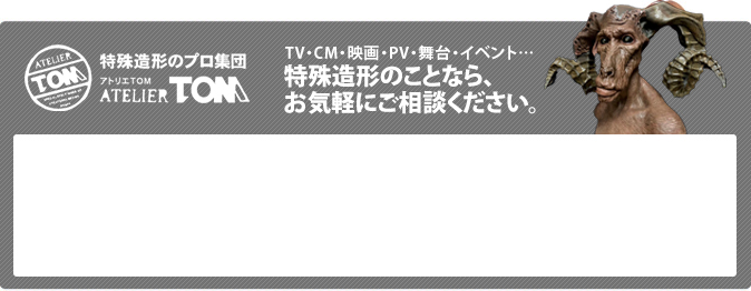 特殊造形のプロ集団 アトリエTOM ATELIERTOM TV・CM・映画・PV・舞台・イベント…特殊造形のことなら、お気軽にご相談ください。お電話でのお問い合わせ 098-952-4228 【受付時間】 9:00～20:00 （年中無休）