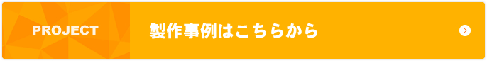 PROJECT 製作事例はこちらから